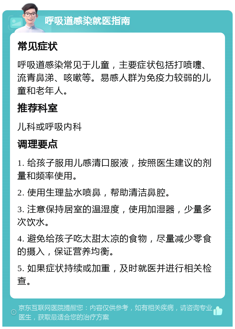 呼吸道感染就医指南 常见症状 呼吸道感染常见于儿童，主要症状包括打喷嚏、流青鼻涕、咳嗽等。易感人群为免疫力较弱的儿童和老年人。 推荐科室 儿科或呼吸内科 调理要点 1. 给孩子服用儿感清口服液，按照医生建议的剂量和频率使用。 2. 使用生理盐水喷鼻，帮助清洁鼻腔。 3. 注意保持居室的温湿度，使用加湿器，少量多次饮水。 4. 避免给孩子吃太甜太凉的食物，尽量减少零食的摄入，保证营养均衡。 5. 如果症状持续或加重，及时就医并进行相关检查。