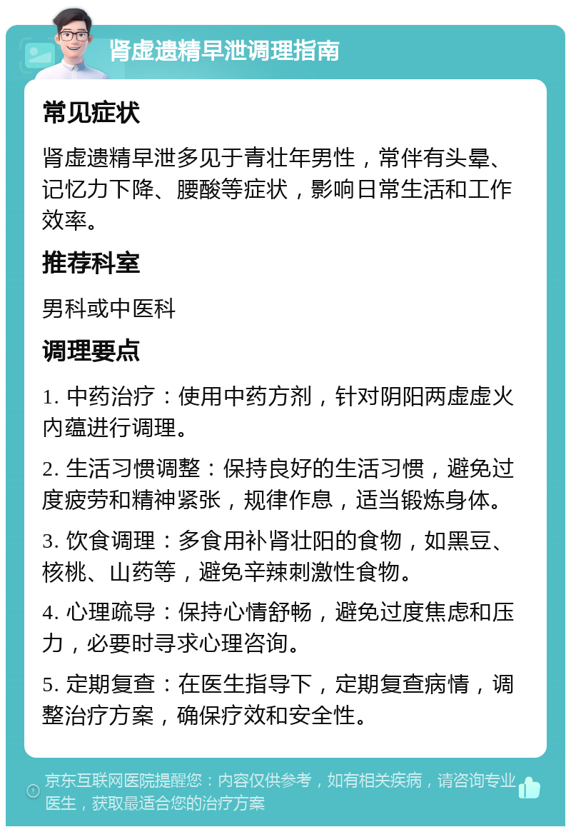 肾虚遗精早泄调理指南 常见症状 肾虚遗精早泄多见于青壮年男性，常伴有头晕、记忆力下降、腰酸等症状，影响日常生活和工作效率。 推荐科室 男科或中医科 调理要点 1. 中药治疗：使用中药方剂，针对阴阳两虚虚火內蕴进行调理。 2. 生活习惯调整：保持良好的生活习惯，避免过度疲劳和精神紧张，规律作息，适当锻炼身体。 3. 饮食调理：多食用补肾壮阳的食物，如黑豆、核桃、山药等，避免辛辣刺激性食物。 4. 心理疏导：保持心情舒畅，避免过度焦虑和压力，必要时寻求心理咨询。 5. 定期复查：在医生指导下，定期复查病情，调整治疗方案，确保疗效和安全性。