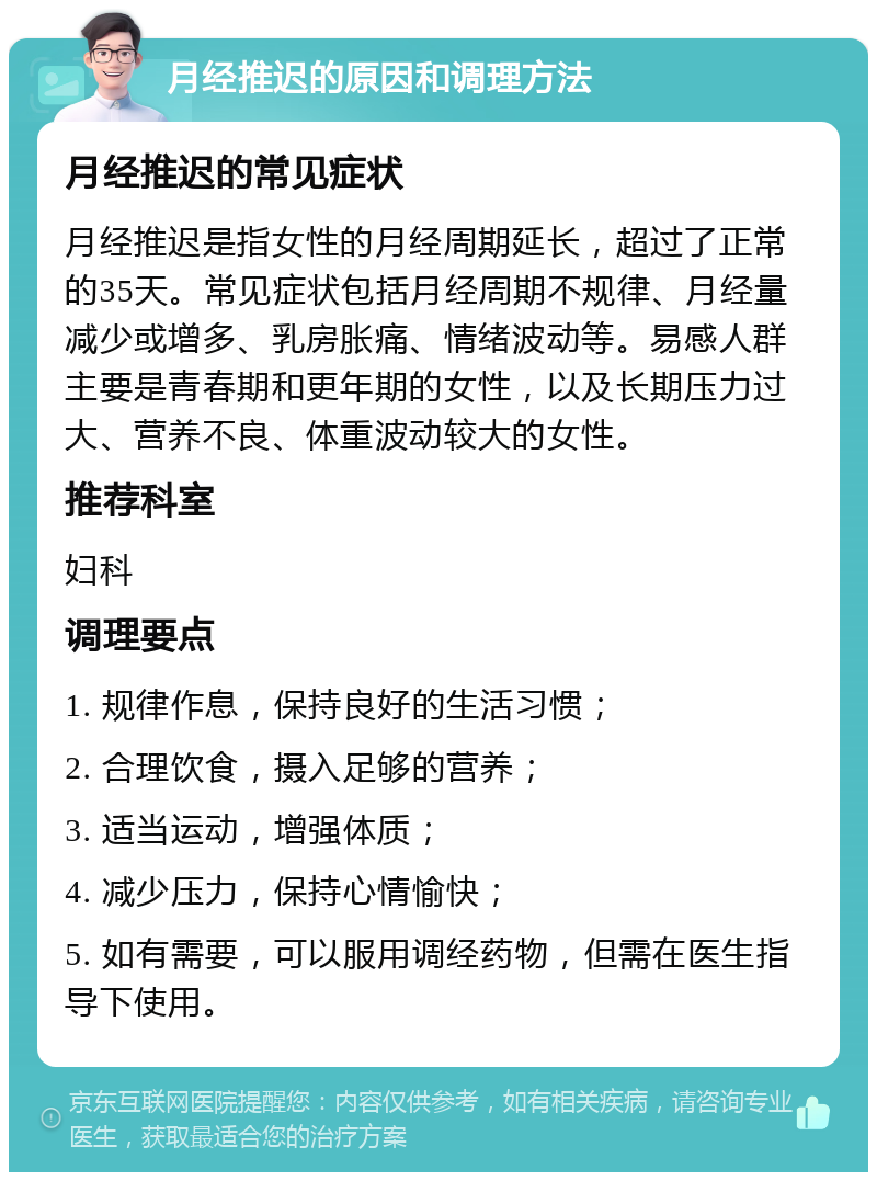 月经推迟的原因和调理方法 月经推迟的常见症状 月经推迟是指女性的月经周期延长，超过了正常的35天。常见症状包括月经周期不规律、月经量减少或增多、乳房胀痛、情绪波动等。易感人群主要是青春期和更年期的女性，以及长期压力过大、营养不良、体重波动较大的女性。 推荐科室 妇科 调理要点 1. 规律作息，保持良好的生活习惯； 2. 合理饮食，摄入足够的营养； 3. 适当运动，增强体质； 4. 减少压力，保持心情愉快； 5. 如有需要，可以服用调经药物，但需在医生指导下使用。