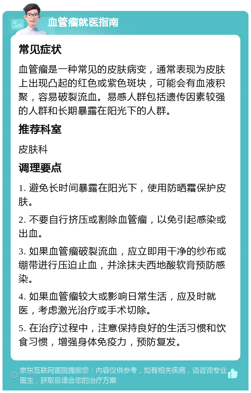 血管瘤就医指南 常见症状 血管瘤是一种常见的皮肤病变，通常表现为皮肤上出现凸起的红色或紫色斑块，可能会有血液积聚，容易破裂流血。易感人群包括遗传因素较强的人群和长期暴露在阳光下的人群。 推荐科室 皮肤科 调理要点 1. 避免长时间暴露在阳光下，使用防晒霜保护皮肤。 2. 不要自行挤压或割除血管瘤，以免引起感染或出血。 3. 如果血管瘤破裂流血，应立即用干净的纱布或绷带进行压迫止血，并涂抹夫西地酸软膏预防感染。 4. 如果血管瘤较大或影响日常生活，应及时就医，考虑激光治疗或手术切除。 5. 在治疗过程中，注意保持良好的生活习惯和饮食习惯，增强身体免疫力，预防复发。