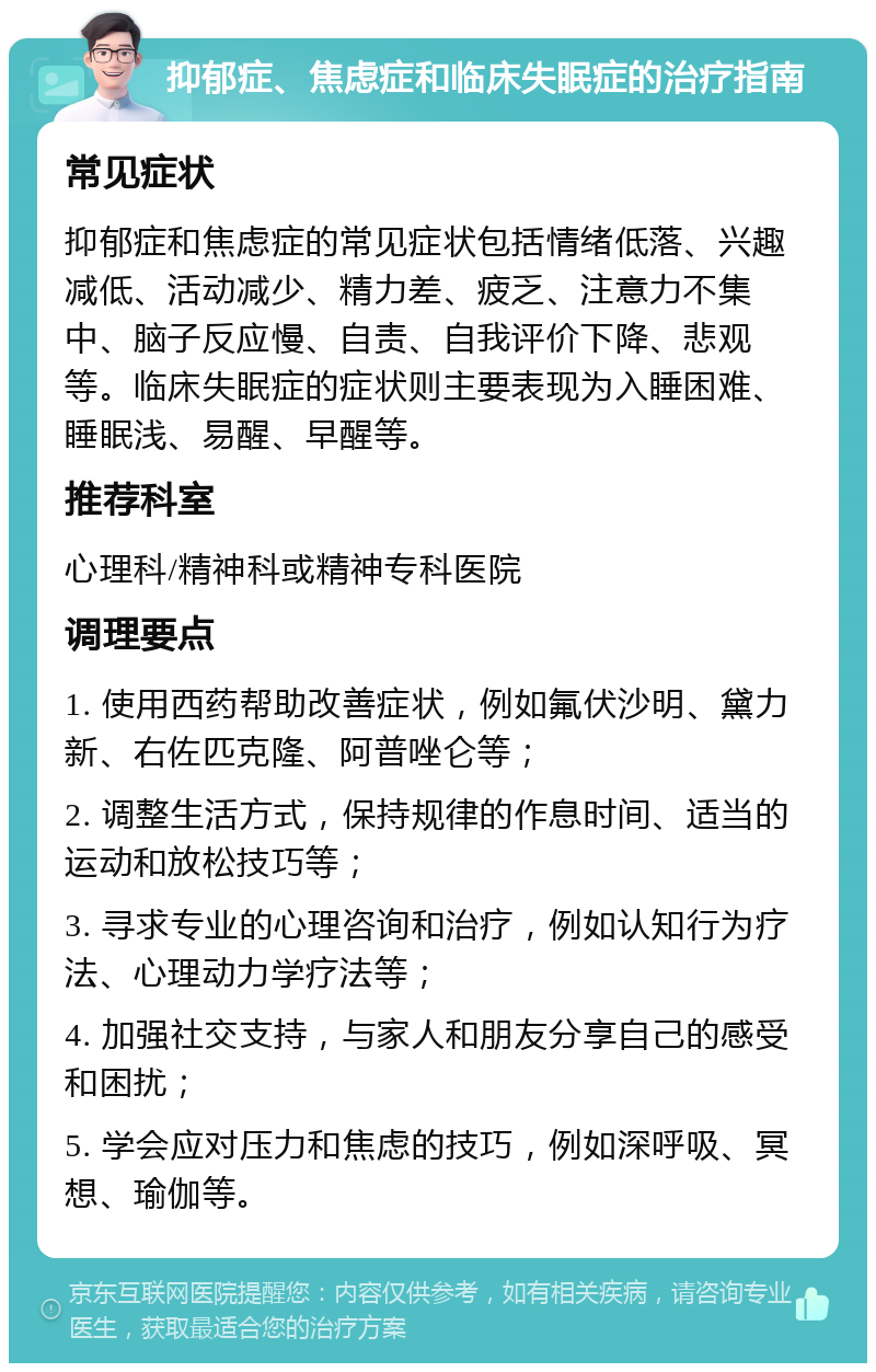 抑郁症、焦虑症和临床失眠症的治疗指南 常见症状 抑郁症和焦虑症的常见症状包括情绪低落、兴趣减低、活动减少、精力差、疲乏、注意力不集中、脑子反应慢、自责、自我评价下降、悲观等。临床失眠症的症状则主要表现为入睡困难、睡眠浅、易醒、早醒等。 推荐科室 心理科/精神科或精神专科医院 调理要点 1. 使用西药帮助改善症状，例如氟伏沙明、黛力新、右佐匹克隆、阿普唑仑等； 2. 调整生活方式，保持规律的作息时间、适当的运动和放松技巧等； 3. 寻求专业的心理咨询和治疗，例如认知行为疗法、心理动力学疗法等； 4. 加强社交支持，与家人和朋友分享自己的感受和困扰； 5. 学会应对压力和焦虑的技巧，例如深呼吸、冥想、瑜伽等。