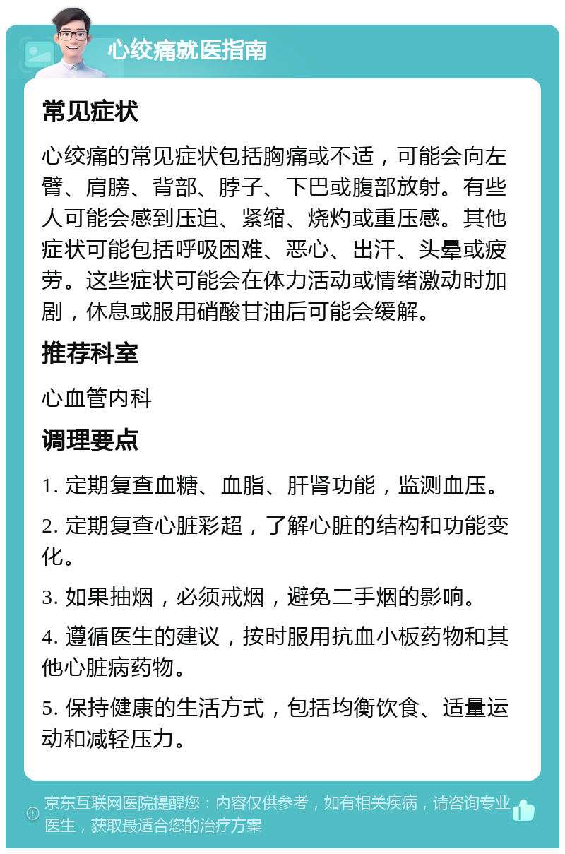 心绞痛就医指南 常见症状 心绞痛的常见症状包括胸痛或不适，可能会向左臂、肩膀、背部、脖子、下巴或腹部放射。有些人可能会感到压迫、紧缩、烧灼或重压感。其他症状可能包括呼吸困难、恶心、出汗、头晕或疲劳。这些症状可能会在体力活动或情绪激动时加剧，休息或服用硝酸甘油后可能会缓解。 推荐科室 心血管内科 调理要点 1. 定期复查血糖、血脂、肝肾功能，监测血压。 2. 定期复查心脏彩超，了解心脏的结构和功能变化。 3. 如果抽烟，必须戒烟，避免二手烟的影响。 4. 遵循医生的建议，按时服用抗血小板药物和其他心脏病药物。 5. 保持健康的生活方式，包括均衡饮食、适量运动和减轻压力。