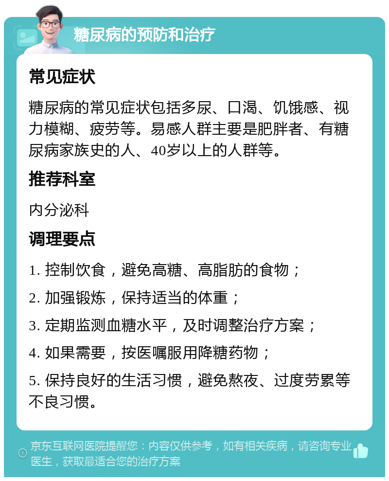 糖尿病的预防和治疗 常见症状 糖尿病的常见症状包括多尿、口渴、饥饿感、视力模糊、疲劳等。易感人群主要是肥胖者、有糖尿病家族史的人、40岁以上的人群等。 推荐科室 内分泌科 调理要点 1. 控制饮食，避免高糖、高脂肪的食物； 2. 加强锻炼，保持适当的体重； 3. 定期监测血糖水平，及时调整治疗方案； 4. 如果需要，按医嘱服用降糖药物； 5. 保持良好的生活习惯，避免熬夜、过度劳累等不良习惯。