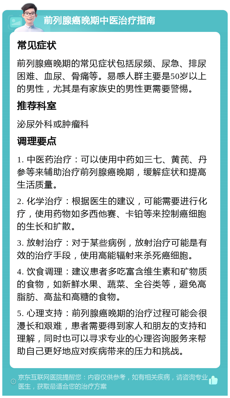 前列腺癌晚期中医治疗指南 常见症状 前列腺癌晚期的常见症状包括尿频、尿急、排尿困难、血尿、骨痛等。易感人群主要是50岁以上的男性，尤其是有家族史的男性更需要警惕。 推荐科室 泌尿外科或肿瘤科 调理要点 1. 中医药治疗：可以使用中药如三七、黄芪、丹参等来辅助治疗前列腺癌晚期，缓解症状和提高生活质量。 2. 化学治疗：根据医生的建议，可能需要进行化疗，使用药物如多西他赛、卡铂等来控制癌细胞的生长和扩散。 3. 放射治疗：对于某些病例，放射治疗可能是有效的治疗手段，使用高能辐射来杀死癌细胞。 4. 饮食调理：建议患者多吃富含维生素和矿物质的食物，如新鲜水果、蔬菜、全谷类等，避免高脂肪、高盐和高糖的食物。 5. 心理支持：前列腺癌晚期的治疗过程可能会很漫长和艰难，患者需要得到家人和朋友的支持和理解，同时也可以寻求专业的心理咨询服务来帮助自己更好地应对疾病带来的压力和挑战。