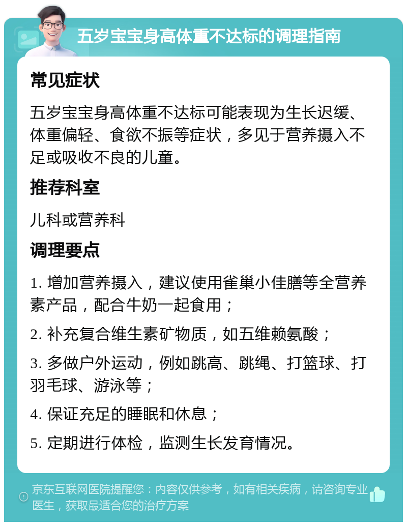 五岁宝宝身高体重不达标的调理指南 常见症状 五岁宝宝身高体重不达标可能表现为生长迟缓、体重偏轻、食欲不振等症状，多见于营养摄入不足或吸收不良的儿童。 推荐科室 儿科或营养科 调理要点 1. 增加营养摄入，建议使用雀巢小佳膳等全营养素产品，配合牛奶一起食用； 2. 补充复合维生素矿物质，如五维赖氨酸； 3. 多做户外运动，例如跳高、跳绳、打篮球、打羽毛球、游泳等； 4. 保证充足的睡眠和休息； 5. 定期进行体检，监测生长发育情况。