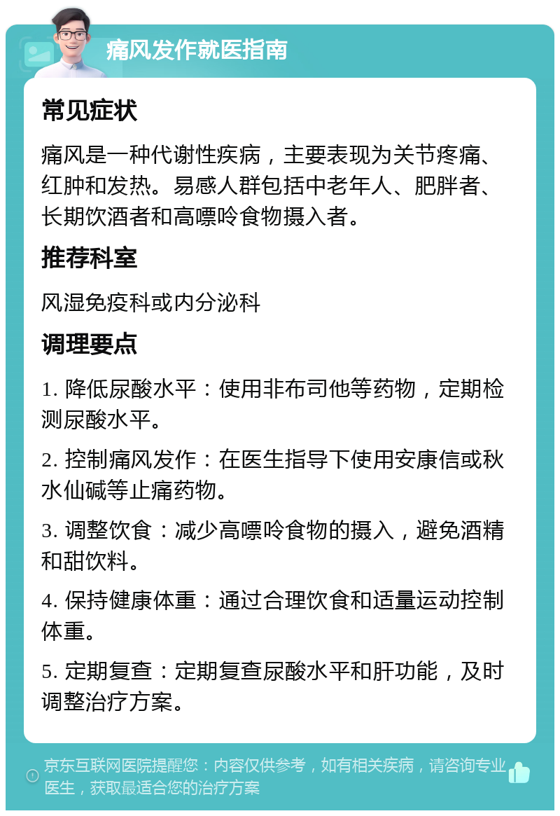 痛风发作就医指南 常见症状 痛风是一种代谢性疾病，主要表现为关节疼痛、红肿和发热。易感人群包括中老年人、肥胖者、长期饮酒者和高嘌呤食物摄入者。 推荐科室 风湿免疫科或内分泌科 调理要点 1. 降低尿酸水平：使用非布司他等药物，定期检测尿酸水平。 2. 控制痛风发作：在医生指导下使用安康信或秋水仙碱等止痛药物。 3. 调整饮食：减少高嘌呤食物的摄入，避免酒精和甜饮料。 4. 保持健康体重：通过合理饮食和适量运动控制体重。 5. 定期复查：定期复查尿酸水平和肝功能，及时调整治疗方案。