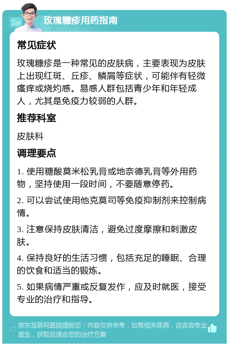 玫瑰糠疹用药指南 常见症状 玫瑰糠疹是一种常见的皮肤病，主要表现为皮肤上出现红斑、丘疹、鳞屑等症状，可能伴有轻微瘙痒或烧灼感。易感人群包括青少年和年轻成人，尤其是免疫力较弱的人群。 推荐科室 皮肤科 调理要点 1. 使用糖酸莫米松乳膏或地奈德乳膏等外用药物，坚持使用一段时间，不要随意停药。 2. 可以尝试使用他克莫司等免疫抑制剂来控制病情。 3. 注意保持皮肤清洁，避免过度摩擦和刺激皮肤。 4. 保持良好的生活习惯，包括充足的睡眠、合理的饮食和适当的锻炼。 5. 如果病情严重或反复发作，应及时就医，接受专业的治疗和指导。