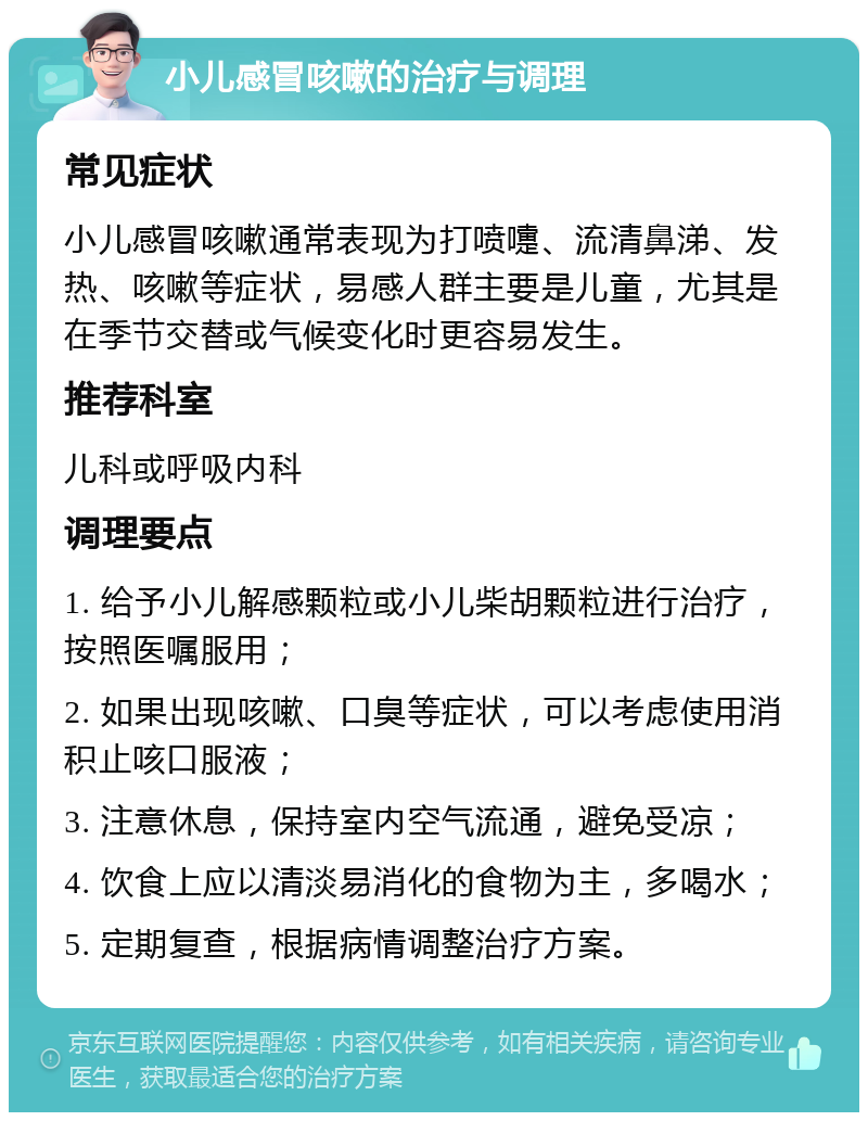 小儿感冒咳嗽的治疗与调理 常见症状 小儿感冒咳嗽通常表现为打喷嚏、流清鼻涕、发热、咳嗽等症状，易感人群主要是儿童，尤其是在季节交替或气候变化时更容易发生。 推荐科室 儿科或呼吸内科 调理要点 1. 给予小儿解感颗粒或小儿柴胡颗粒进行治疗，按照医嘱服用； 2. 如果出现咳嗽、口臭等症状，可以考虑使用消积止咳口服液； 3. 注意休息，保持室内空气流通，避免受凉； 4. 饮食上应以清淡易消化的食物为主，多喝水； 5. 定期复查，根据病情调整治疗方案。