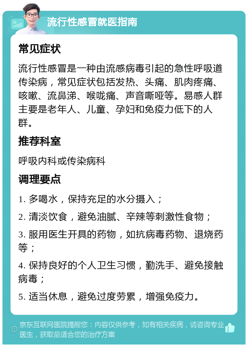 流行性感冒就医指南 常见症状 流行性感冒是一种由流感病毒引起的急性呼吸道传染病，常见症状包括发热、头痛、肌肉疼痛、咳嗽、流鼻涕、喉咙痛、声音嘶哑等。易感人群主要是老年人、儿童、孕妇和免疫力低下的人群。 推荐科室 呼吸内科或传染病科 调理要点 1. 多喝水，保持充足的水分摄入； 2. 清淡饮食，避免油腻、辛辣等刺激性食物； 3. 服用医生开具的药物，如抗病毒药物、退烧药等； 4. 保持良好的个人卫生习惯，勤洗手、避免接触病毒； 5. 适当休息，避免过度劳累，增强免疫力。