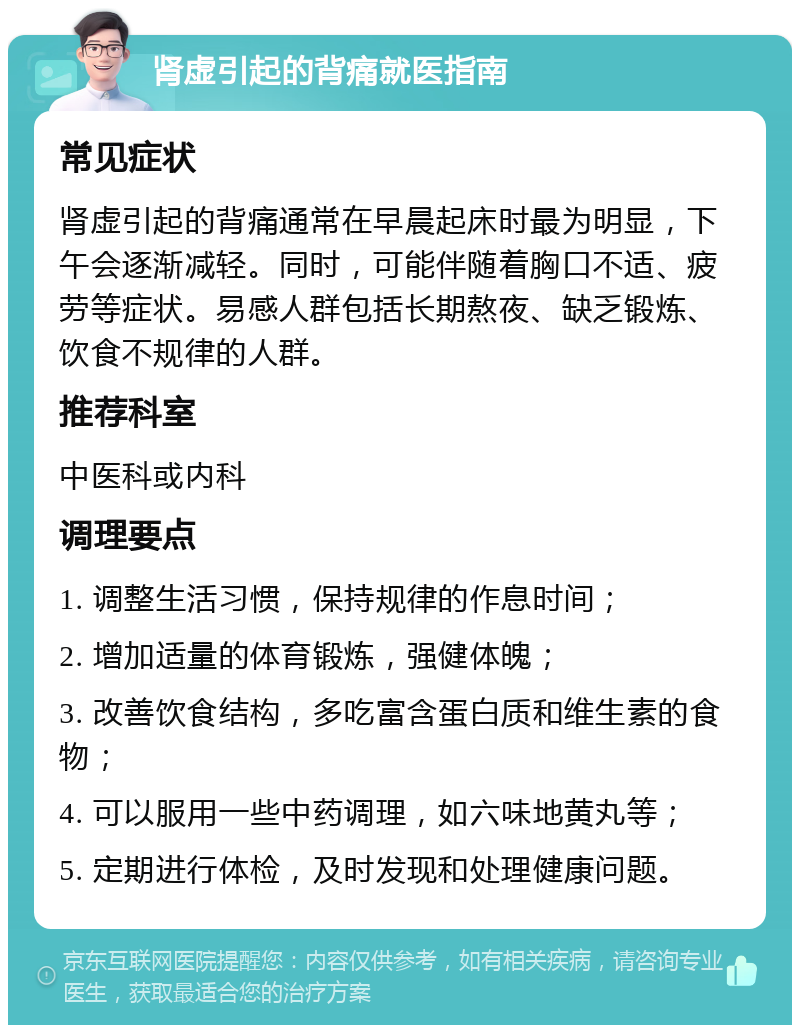 肾虚引起的背痛就医指南 常见症状 肾虚引起的背痛通常在早晨起床时最为明显，下午会逐渐减轻。同时，可能伴随着胸口不适、疲劳等症状。易感人群包括长期熬夜、缺乏锻炼、饮食不规律的人群。 推荐科室 中医科或内科 调理要点 1. 调整生活习惯，保持规律的作息时间； 2. 增加适量的体育锻炼，强健体魄； 3. 改善饮食结构，多吃富含蛋白质和维生素的食物； 4. 可以服用一些中药调理，如六味地黄丸等； 5. 定期进行体检，及时发现和处理健康问题。