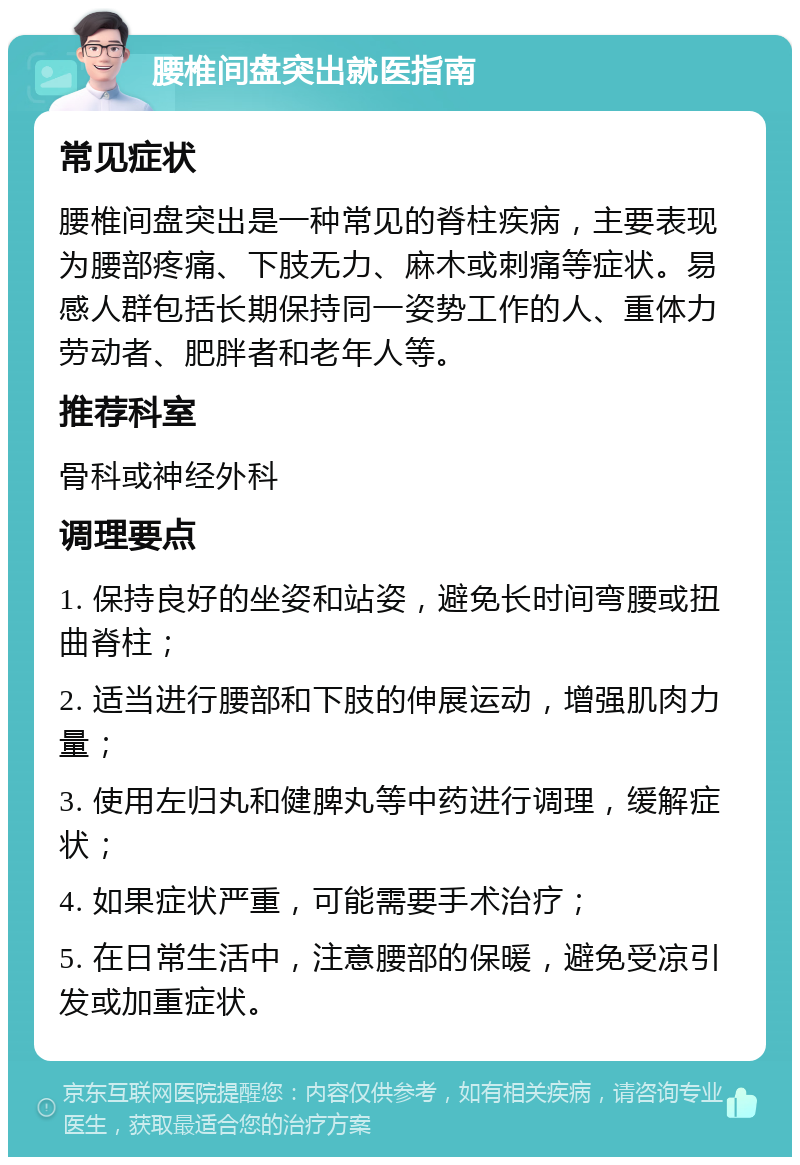 腰椎间盘突出就医指南 常见症状 腰椎间盘突出是一种常见的脊柱疾病，主要表现为腰部疼痛、下肢无力、麻木或刺痛等症状。易感人群包括长期保持同一姿势工作的人、重体力劳动者、肥胖者和老年人等。 推荐科室 骨科或神经外科 调理要点 1. 保持良好的坐姿和站姿，避免长时间弯腰或扭曲脊柱； 2. 适当进行腰部和下肢的伸展运动，增强肌肉力量； 3. 使用左归丸和健脾丸等中药进行调理，缓解症状； 4. 如果症状严重，可能需要手术治疗； 5. 在日常生活中，注意腰部的保暖，避免受凉引发或加重症状。