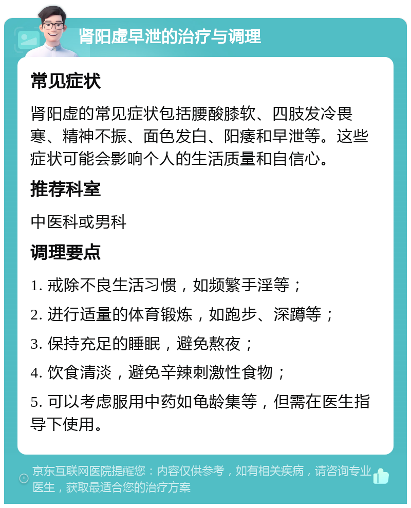 肾阳虚早泄的治疗与调理 常见症状 肾阳虚的常见症状包括腰酸膝软、四肢发冷畏寒、精神不振、面色发白、阳痿和早泄等。这些症状可能会影响个人的生活质量和自信心。 推荐科室 中医科或男科 调理要点 1. 戒除不良生活习惯，如频繁手淫等； 2. 进行适量的体育锻炼，如跑步、深蹲等； 3. 保持充足的睡眠，避免熬夜； 4. 饮食清淡，避免辛辣刺激性食物； 5. 可以考虑服用中药如龟龄集等，但需在医生指导下使用。