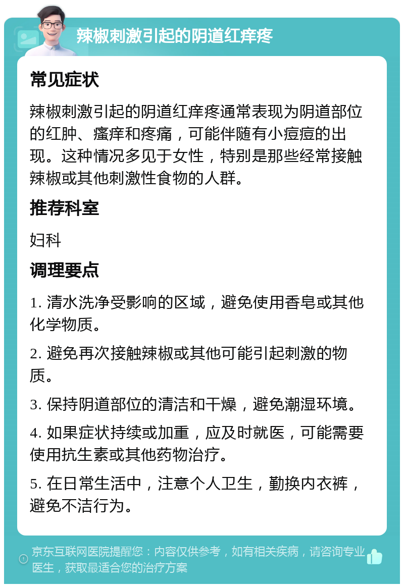 辣椒刺激引起的阴道红痒疼 常见症状 辣椒刺激引起的阴道红痒疼通常表现为阴道部位的红肿、瘙痒和疼痛，可能伴随有小痘痘的出现。这种情况多见于女性，特别是那些经常接触辣椒或其他刺激性食物的人群。 推荐科室 妇科 调理要点 1. 清水洗净受影响的区域，避免使用香皂或其他化学物质。 2. 避免再次接触辣椒或其他可能引起刺激的物质。 3. 保持阴道部位的清洁和干燥，避免潮湿环境。 4. 如果症状持续或加重，应及时就医，可能需要使用抗生素或其他药物治疗。 5. 在日常生活中，注意个人卫生，勤换内衣裤，避免不洁行为。