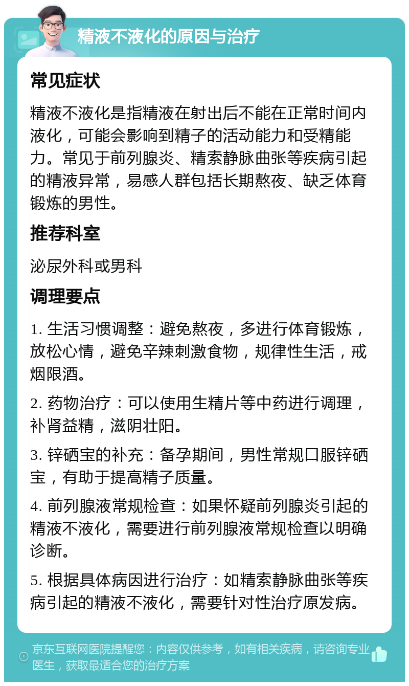 精液不液化的原因与治疗 常见症状 精液不液化是指精液在射出后不能在正常时间内液化，可能会影响到精子的活动能力和受精能力。常见于前列腺炎、精索静脉曲张等疾病引起的精液异常，易感人群包括长期熬夜、缺乏体育锻炼的男性。 推荐科室 泌尿外科或男科 调理要点 1. 生活习惯调整：避免熬夜，多进行体育锻炼，放松心情，避免辛辣刺激食物，规律性生活，戒烟限酒。 2. 药物治疗：可以使用生精片等中药进行调理，补肾益精，滋阴壮阳。 3. 锌硒宝的补充：备孕期间，男性常规口服锌硒宝，有助于提高精子质量。 4. 前列腺液常规检查：如果怀疑前列腺炎引起的精液不液化，需要进行前列腺液常规检查以明确诊断。 5. 根据具体病因进行治疗：如精索静脉曲张等疾病引起的精液不液化，需要针对性治疗原发病。