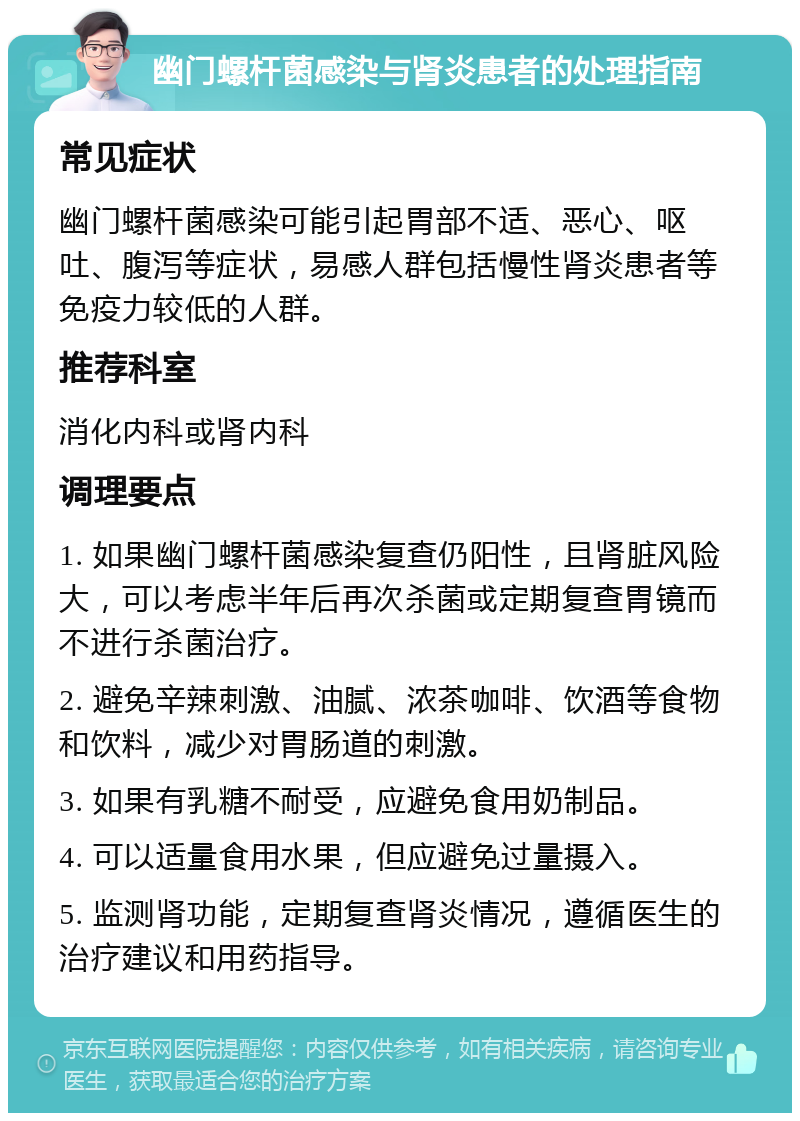 幽门螺杆菌感染与肾炎患者的处理指南 常见症状 幽门螺杆菌感染可能引起胃部不适、恶心、呕吐、腹泻等症状，易感人群包括慢性肾炎患者等免疫力较低的人群。 推荐科室 消化内科或肾内科 调理要点 1. 如果幽门螺杆菌感染复查仍阳性，且肾脏风险大，可以考虑半年后再次杀菌或定期复查胃镜而不进行杀菌治疗。 2. 避免辛辣刺激、油腻、浓茶咖啡、饮酒等食物和饮料，减少对胃肠道的刺激。 3. 如果有乳糖不耐受，应避免食用奶制品。 4. 可以适量食用水果，但应避免过量摄入。 5. 监测肾功能，定期复查肾炎情况，遵循医生的治疗建议和用药指导。