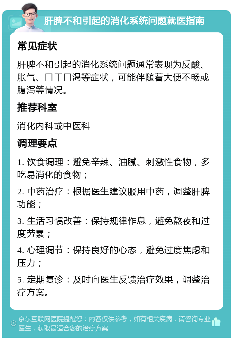 肝脾不和引起的消化系统问题就医指南 常见症状 肝脾不和引起的消化系统问题通常表现为反酸、胀气、口干口渴等症状，可能伴随着大便不畅或腹泻等情况。 推荐科室 消化内科或中医科 调理要点 1. 饮食调理：避免辛辣、油腻、刺激性食物，多吃易消化的食物； 2. 中药治疗：根据医生建议服用中药，调整肝脾功能； 3. 生活习惯改善：保持规律作息，避免熬夜和过度劳累； 4. 心理调节：保持良好的心态，避免过度焦虑和压力； 5. 定期复诊：及时向医生反馈治疗效果，调整治疗方案。