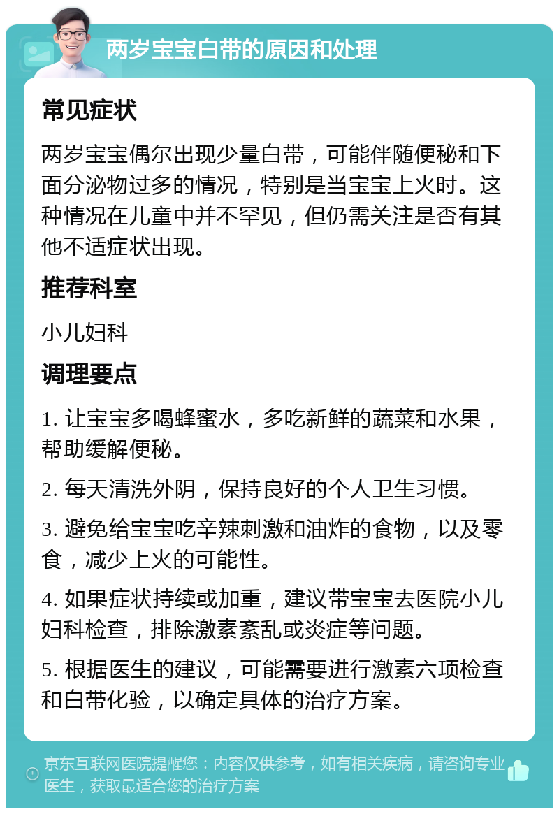 两岁宝宝白带的原因和处理 常见症状 两岁宝宝偶尔出现少量白带，可能伴随便秘和下面分泌物过多的情况，特别是当宝宝上火时。这种情况在儿童中并不罕见，但仍需关注是否有其他不适症状出现。 推荐科室 小儿妇科 调理要点 1. 让宝宝多喝蜂蜜水，多吃新鲜的蔬菜和水果，帮助缓解便秘。 2. 每天清洗外阴，保持良好的个人卫生习惯。 3. 避免给宝宝吃辛辣刺激和油炸的食物，以及零食，减少上火的可能性。 4. 如果症状持续或加重，建议带宝宝去医院小儿妇科检查，排除激素紊乱或炎症等问题。 5. 根据医生的建议，可能需要进行激素六项检查和白带化验，以确定具体的治疗方案。