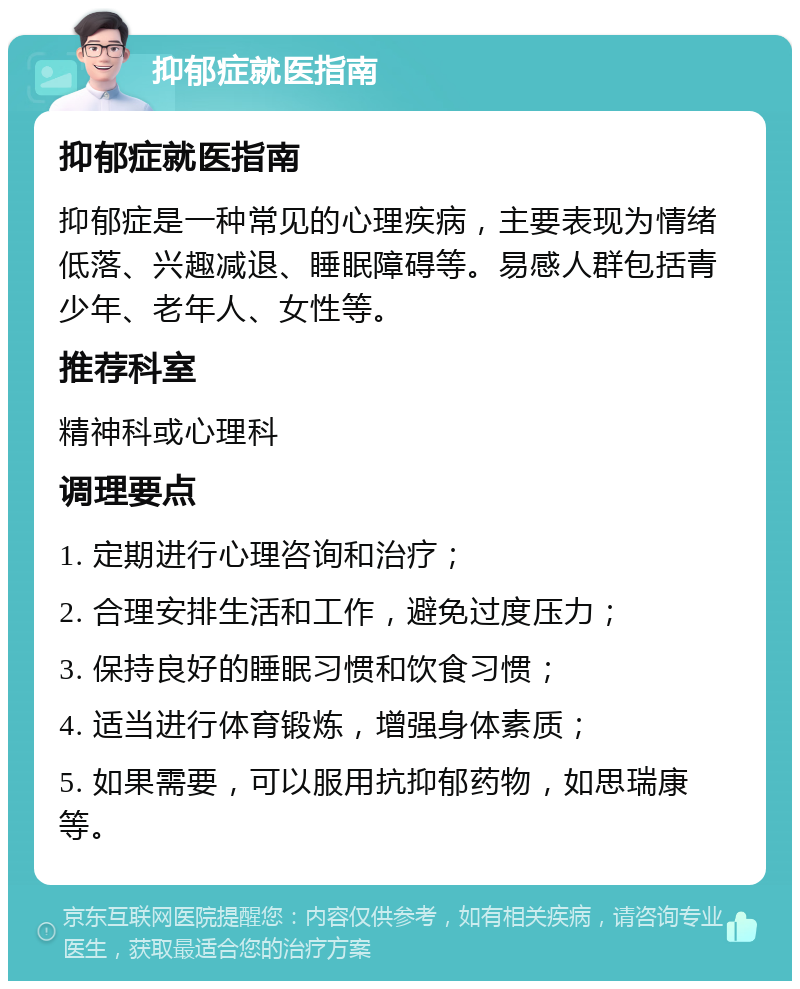 抑郁症就医指南 抑郁症就医指南 抑郁症是一种常见的心理疾病，主要表现为情绪低落、兴趣减退、睡眠障碍等。易感人群包括青少年、老年人、女性等。 推荐科室 精神科或心理科 调理要点 1. 定期进行心理咨询和治疗； 2. 合理安排生活和工作，避免过度压力； 3. 保持良好的睡眠习惯和饮食习惯； 4. 适当进行体育锻炼，增强身体素质； 5. 如果需要，可以服用抗抑郁药物，如思瑞康等。