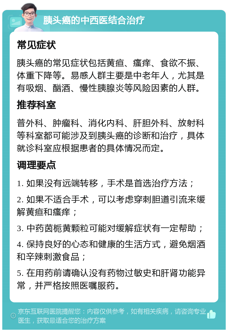 胰头癌的中西医结合治疗 常见症状 胰头癌的常见症状包括黄疸、瘙痒、食欲不振、体重下降等。易感人群主要是中老年人，尤其是有吸烟、酗酒、慢性胰腺炎等风险因素的人群。 推荐科室 普外科、肿瘤科、消化内科、肝胆外科、放射科等科室都可能涉及到胰头癌的诊断和治疗，具体就诊科室应根据患者的具体情况而定。 调理要点 1. 如果没有远端转移，手术是首选治疗方法； 2. 如果不适合手术，可以考虑穿刺胆道引流来缓解黄疸和瘙痒； 3. 中药茵栀黄颗粒可能对缓解症状有一定帮助； 4. 保持良好的心态和健康的生活方式，避免烟酒和辛辣刺激食品； 5. 在用药前请确认没有药物过敏史和肝肾功能异常，并严格按照医嘱服药。