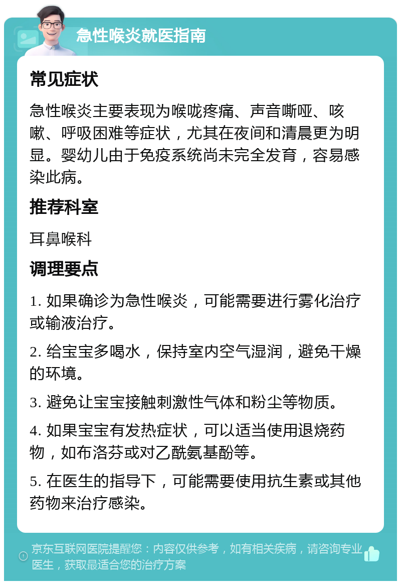 急性喉炎就医指南 常见症状 急性喉炎主要表现为喉咙疼痛、声音嘶哑、咳嗽、呼吸困难等症状，尤其在夜间和清晨更为明显。婴幼儿由于免疫系统尚未完全发育，容易感染此病。 推荐科室 耳鼻喉科 调理要点 1. 如果确诊为急性喉炎，可能需要进行雾化治疗或输液治疗。 2. 给宝宝多喝水，保持室内空气湿润，避免干燥的环境。 3. 避免让宝宝接触刺激性气体和粉尘等物质。 4. 如果宝宝有发热症状，可以适当使用退烧药物，如布洛芬或对乙酰氨基酚等。 5. 在医生的指导下，可能需要使用抗生素或其他药物来治疗感染。