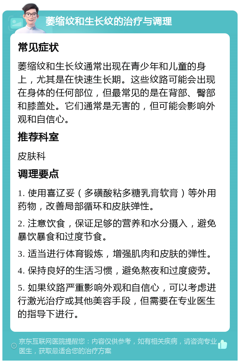 萎缩纹和生长纹的治疗与调理 常见症状 萎缩纹和生长纹通常出现在青少年和儿童的身上，尤其是在快速生长期。这些纹路可能会出现在身体的任何部位，但最常见的是在背部、臀部和膝盖处。它们通常是无害的，但可能会影响外观和自信心。 推荐科室 皮肤科 调理要点 1. 使用喜辽妥（多磺酸粘多糖乳膏软膏）等外用药物，改善局部循环和皮肤弹性。 2. 注意饮食，保证足够的营养和水分摄入，避免暴饮暴食和过度节食。 3. 适当进行体育锻炼，增强肌肉和皮肤的弹性。 4. 保持良好的生活习惯，避免熬夜和过度疲劳。 5. 如果纹路严重影响外观和自信心，可以考虑进行激光治疗或其他美容手段，但需要在专业医生的指导下进行。