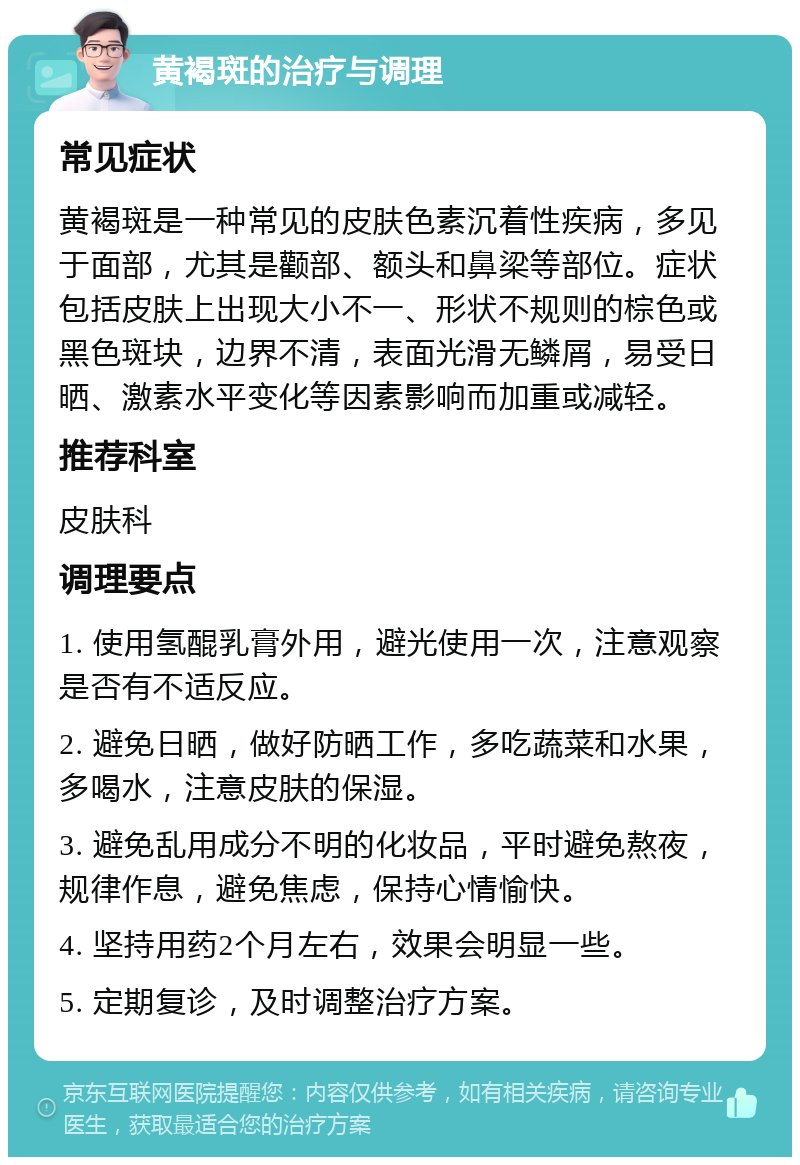 黄褐斑的治疗与调理 常见症状 黄褐斑是一种常见的皮肤色素沉着性疾病，多见于面部，尤其是颧部、额头和鼻梁等部位。症状包括皮肤上出现大小不一、形状不规则的棕色或黑色斑块，边界不清，表面光滑无鳞屑，易受日晒、激素水平变化等因素影响而加重或减轻。 推荐科室 皮肤科 调理要点 1. 使用氢醌乳膏外用，避光使用一次，注意观察是否有不适反应。 2. 避免日晒，做好防晒工作，多吃蔬菜和水果，多喝水，注意皮肤的保湿。 3. 避免乱用成分不明的化妆品，平时避免熬夜，规律作息，避免焦虑，保持心情愉快。 4. 坚持用药2个月左右，效果会明显一些。 5. 定期复诊，及时调整治疗方案。