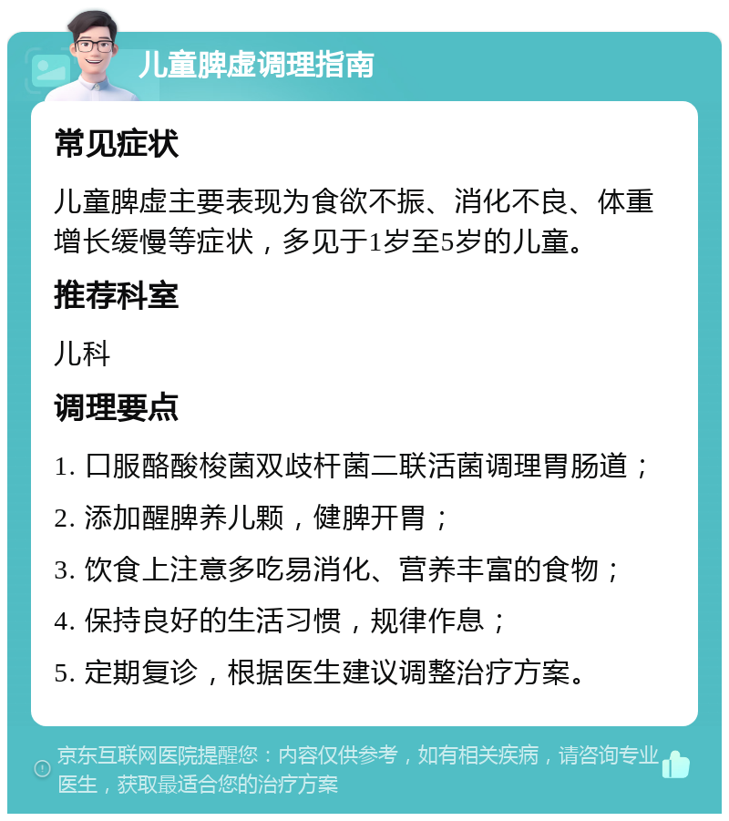 儿童脾虚调理指南 常见症状 儿童脾虚主要表现为食欲不振、消化不良、体重增长缓慢等症状，多见于1岁至5岁的儿童。 推荐科室 儿科 调理要点 1. 口服酪酸梭菌双歧杆菌二联活菌调理胃肠道； 2. 添加醒脾养儿颗，健脾开胃； 3. 饮食上注意多吃易消化、营养丰富的食物； 4. 保持良好的生活习惯，规律作息； 5. 定期复诊，根据医生建议调整治疗方案。