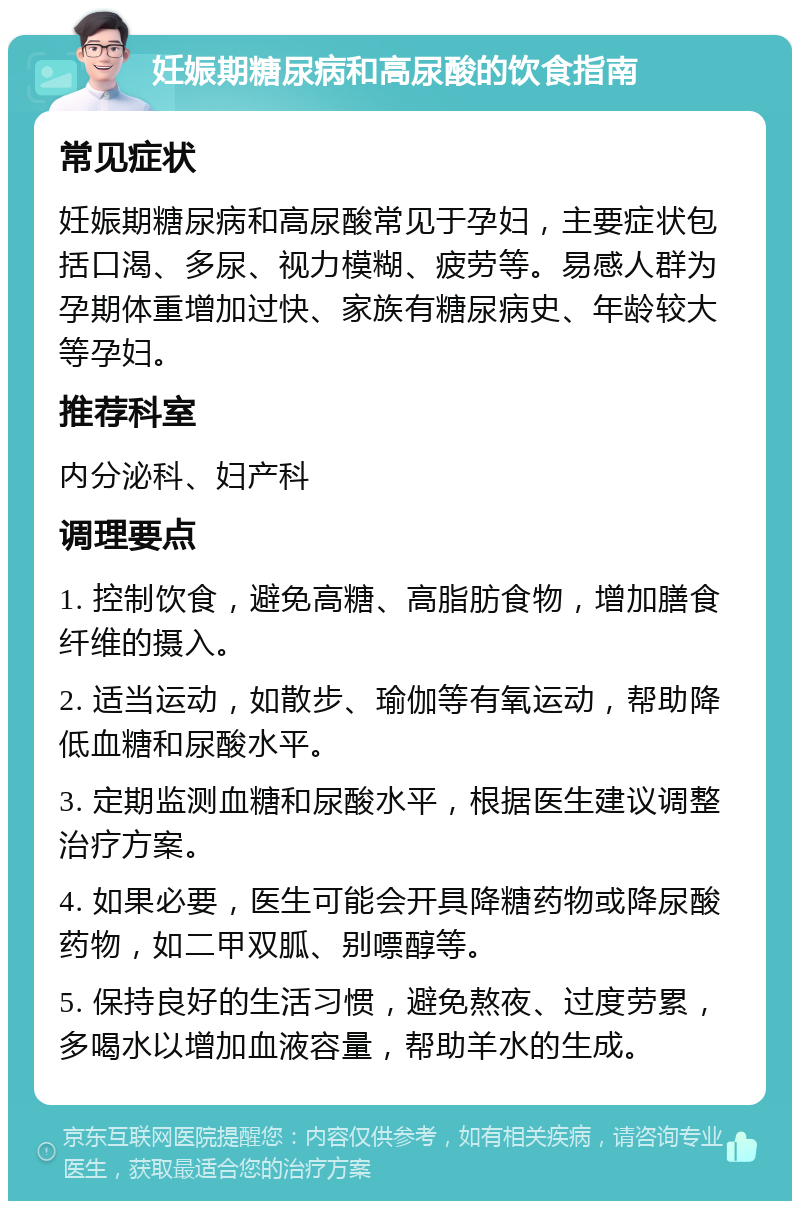 妊娠期糖尿病和高尿酸的饮食指南 常见症状 妊娠期糖尿病和高尿酸常见于孕妇，主要症状包括口渴、多尿、视力模糊、疲劳等。易感人群为孕期体重增加过快、家族有糖尿病史、年龄较大等孕妇。 推荐科室 内分泌科、妇产科 调理要点 1. 控制饮食，避免高糖、高脂肪食物，增加膳食纤维的摄入。 2. 适当运动，如散步、瑜伽等有氧运动，帮助降低血糖和尿酸水平。 3. 定期监测血糖和尿酸水平，根据医生建议调整治疗方案。 4. 如果必要，医生可能会开具降糖药物或降尿酸药物，如二甲双胍、别嘌醇等。 5. 保持良好的生活习惯，避免熬夜、过度劳累，多喝水以增加血液容量，帮助羊水的生成。