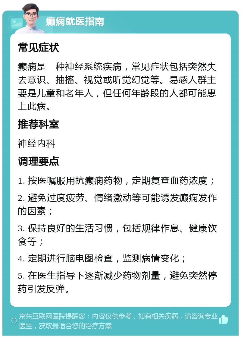 癫痫就医指南 常见症状 癫痫是一种神经系统疾病，常见症状包括突然失去意识、抽搐、视觉或听觉幻觉等。易感人群主要是儿童和老年人，但任何年龄段的人都可能患上此病。 推荐科室 神经内科 调理要点 1. 按医嘱服用抗癫痫药物，定期复查血药浓度； 2. 避免过度疲劳、情绪激动等可能诱发癫痫发作的因素； 3. 保持良好的生活习惯，包括规律作息、健康饮食等； 4. 定期进行脑电图检查，监测病情变化； 5. 在医生指导下逐渐减少药物剂量，避免突然停药引发反弹。