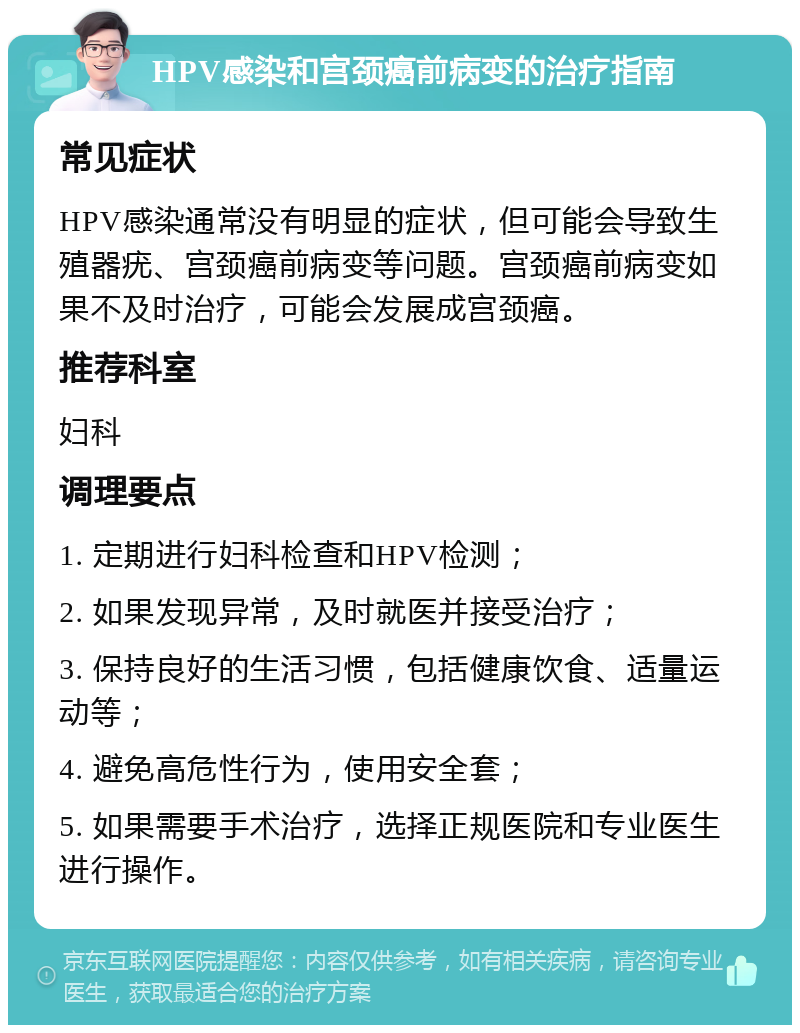 HPV感染和宫颈癌前病变的治疗指南 常见症状 HPV感染通常没有明显的症状，但可能会导致生殖器疣、宫颈癌前病变等问题。宫颈癌前病变如果不及时治疗，可能会发展成宫颈癌。 推荐科室 妇科 调理要点 1. 定期进行妇科检查和HPV检测； 2. 如果发现异常，及时就医并接受治疗； 3. 保持良好的生活习惯，包括健康饮食、适量运动等； 4. 避免高危性行为，使用安全套； 5. 如果需要手术治疗，选择正规医院和专业医生进行操作。