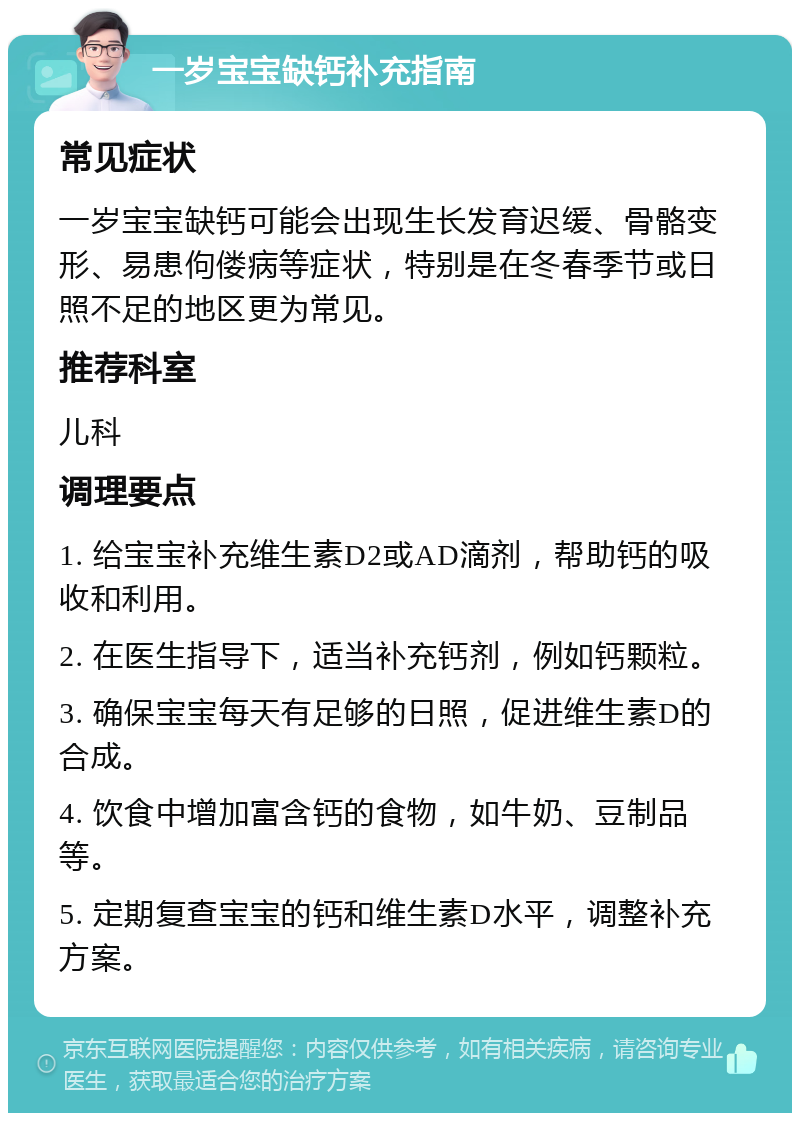 一岁宝宝缺钙补充指南 常见症状 一岁宝宝缺钙可能会出现生长发育迟缓、骨骼变形、易患佝偻病等症状，特别是在冬春季节或日照不足的地区更为常见。 推荐科室 儿科 调理要点 1. 给宝宝补充维生素D2或AD滴剂，帮助钙的吸收和利用。 2. 在医生指导下，适当补充钙剂，例如钙颗粒。 3. 确保宝宝每天有足够的日照，促进维生素D的合成。 4. 饮食中增加富含钙的食物，如牛奶、豆制品等。 5. 定期复查宝宝的钙和维生素D水平，调整补充方案。