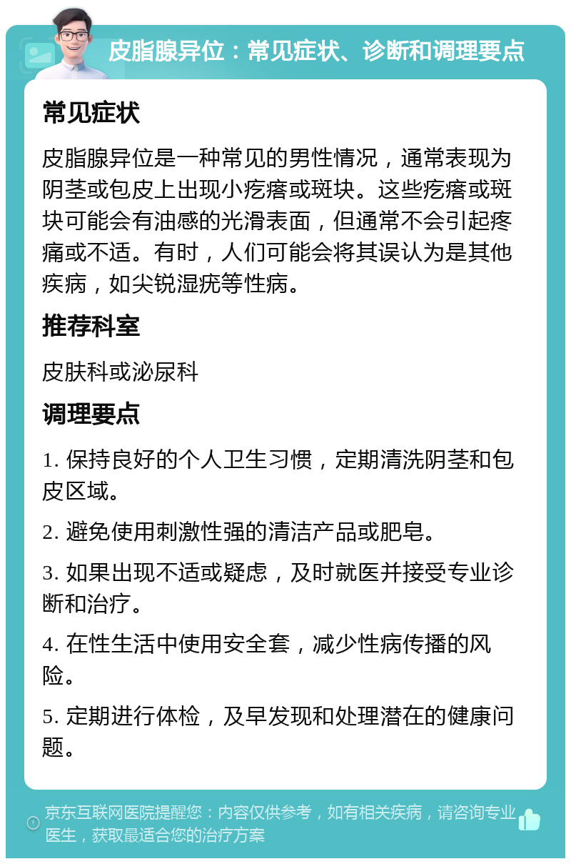 皮脂腺异位：常见症状、诊断和调理要点 常见症状 皮脂腺异位是一种常见的男性情况，通常表现为阴茎或包皮上出现小疙瘩或斑块。这些疙瘩或斑块可能会有油感的光滑表面，但通常不会引起疼痛或不适。有时，人们可能会将其误认为是其他疾病，如尖锐湿疣等性病。 推荐科室 皮肤科或泌尿科 调理要点 1. 保持良好的个人卫生习惯，定期清洗阴茎和包皮区域。 2. 避免使用刺激性强的清洁产品或肥皂。 3. 如果出现不适或疑虑，及时就医并接受专业诊断和治疗。 4. 在性生活中使用安全套，减少性病传播的风险。 5. 定期进行体检，及早发现和处理潜在的健康问题。