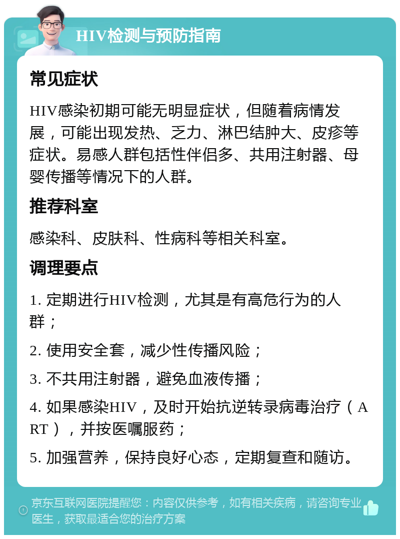 HIV检测与预防指南 常见症状 HIV感染初期可能无明显症状，但随着病情发展，可能出现发热、乏力、淋巴结肿大、皮疹等症状。易感人群包括性伴侣多、共用注射器、母婴传播等情况下的人群。 推荐科室 感染科、皮肤科、性病科等相关科室。 调理要点 1. 定期进行HIV检测，尤其是有高危行为的人群； 2. 使用安全套，减少性传播风险； 3. 不共用注射器，避免血液传播； 4. 如果感染HIV，及时开始抗逆转录病毒治疗（ART），并按医嘱服药； 5. 加强营养，保持良好心态，定期复查和随访。