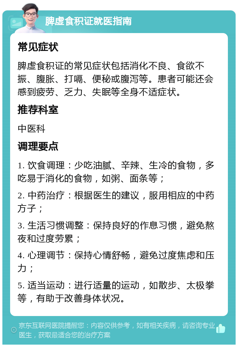 脾虚食积证就医指南 常见症状 脾虚食积证的常见症状包括消化不良、食欲不振、腹胀、打嗝、便秘或腹泻等。患者可能还会感到疲劳、乏力、失眠等全身不适症状。 推荐科室 中医科 调理要点 1. 饮食调理：少吃油腻、辛辣、生冷的食物，多吃易于消化的食物，如粥、面条等； 2. 中药治疗：根据医生的建议，服用相应的中药方子； 3. 生活习惯调整：保持良好的作息习惯，避免熬夜和过度劳累； 4. 心理调节：保持心情舒畅，避免过度焦虑和压力； 5. 适当运动：进行适量的运动，如散步、太极拳等，有助于改善身体状况。