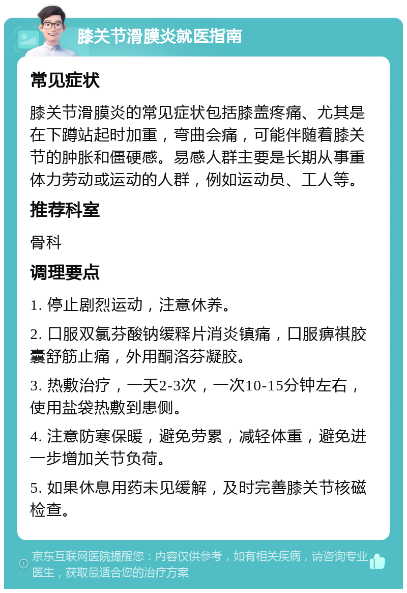 膝关节滑膜炎就医指南 常见症状 膝关节滑膜炎的常见症状包括膝盖疼痛、尤其是在下蹲站起时加重，弯曲会痛，可能伴随着膝关节的肿胀和僵硬感。易感人群主要是长期从事重体力劳动或运动的人群，例如运动员、工人等。 推荐科室 骨科 调理要点 1. 停止剧烈运动，注意休养。 2. 口服双氯芬酸钠缓释片消炎镇痛，口服痹祺胶囊舒筋止痛，外用酮洛芬凝胶。 3. 热敷治疗，一天2-3次，一次10-15分钟左右，使用盐袋热敷到患侧。 4. 注意防寒保暖，避免劳累，减轻体重，避免进一步增加关节负荷。 5. 如果休息用药未见缓解，及时完善膝关节核磁检查。