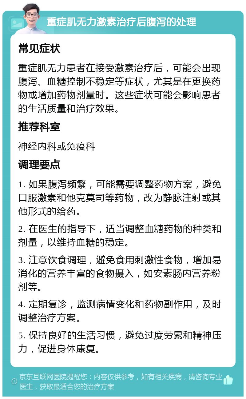 重症肌无力激素治疗后腹泻的处理 常见症状 重症肌无力患者在接受激素治疗后，可能会出现腹泻、血糖控制不稳定等症状，尤其是在更换药物或增加药物剂量时。这些症状可能会影响患者的生活质量和治疗效果。 推荐科室 神经内科或免疫科 调理要点 1. 如果腹泻频繁，可能需要调整药物方案，避免口服激素和他克莫司等药物，改为静脉注射或其他形式的给药。 2. 在医生的指导下，适当调整血糖药物的种类和剂量，以维持血糖的稳定。 3. 注意饮食调理，避免食用刺激性食物，增加易消化的营养丰富的食物摄入，如安素肠内营养粉剂等。 4. 定期复诊，监测病情变化和药物副作用，及时调整治疗方案。 5. 保持良好的生活习惯，避免过度劳累和精神压力，促进身体康复。