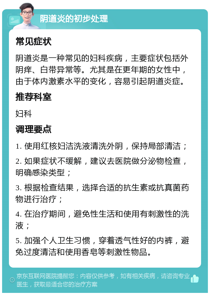 阴道炎的初步处理 常见症状 阴道炎是一种常见的妇科疾病，主要症状包括外阴痒、白带异常等。尤其是在更年期的女性中，由于体内激素水平的变化，容易引起阴道炎症。 推荐科室 妇科 调理要点 1. 使用红核妇洁洗液清洗外阴，保持局部清洁； 2. 如果症状不缓解，建议去医院做分泌物检查，明确感染类型； 3. 根据检查结果，选择合适的抗生素或抗真菌药物进行治疗； 4. 在治疗期间，避免性生活和使用有刺激性的洗液； 5. 加强个人卫生习惯，穿着透气性好的内裤，避免过度清洁和使用香皂等刺激性物品。