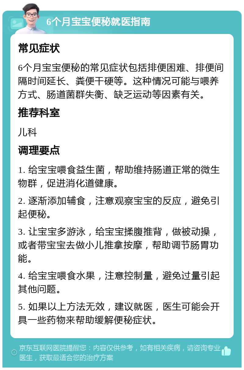 6个月宝宝便秘就医指南 常见症状 6个月宝宝便秘的常见症状包括排便困难、排便间隔时间延长、粪便干硬等。这种情况可能与喂养方式、肠道菌群失衡、缺乏运动等因素有关。 推荐科室 儿科 调理要点 1. 给宝宝喂食益生菌，帮助维持肠道正常的微生物群，促进消化道健康。 2. 逐渐添加辅食，注意观察宝宝的反应，避免引起便秘。 3. 让宝宝多游泳，给宝宝揉腹推背，做被动操，或者带宝宝去做小儿推拿按摩，帮助调节肠胃功能。 4. 给宝宝喂食水果，注意控制量，避免过量引起其他问题。 5. 如果以上方法无效，建议就医，医生可能会开具一些药物来帮助缓解便秘症状。