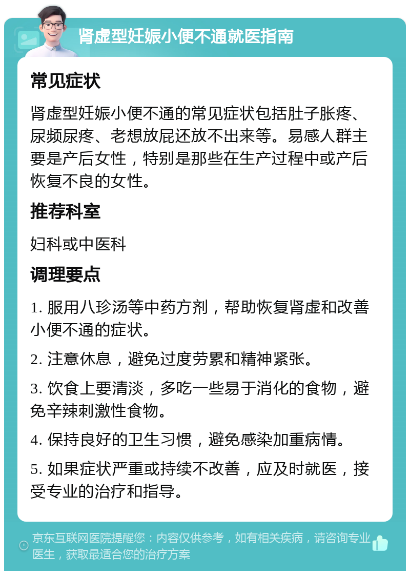 肾虚型妊娠小便不通就医指南 常见症状 肾虚型妊娠小便不通的常见症状包括肚子胀疼、尿频尿疼、老想放屁还放不出来等。易感人群主要是产后女性，特别是那些在生产过程中或产后恢复不良的女性。 推荐科室 妇科或中医科 调理要点 1. 服用八珍汤等中药方剂，帮助恢复肾虚和改善小便不通的症状。 2. 注意休息，避免过度劳累和精神紧张。 3. 饮食上要清淡，多吃一些易于消化的食物，避免辛辣刺激性食物。 4. 保持良好的卫生习惯，避免感染加重病情。 5. 如果症状严重或持续不改善，应及时就医，接受专业的治疗和指导。