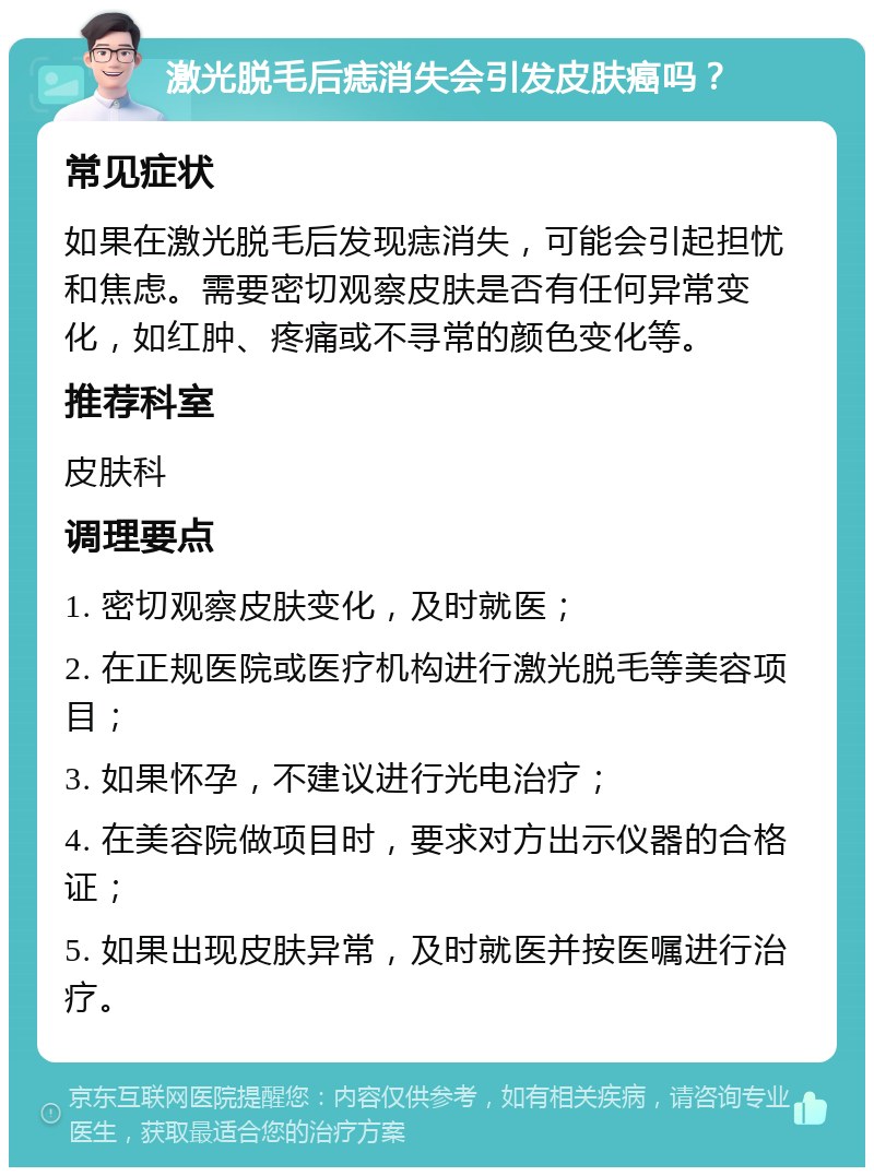 激光脱毛后痣消失会引发皮肤癌吗？ 常见症状 如果在激光脱毛后发现痣消失，可能会引起担忧和焦虑。需要密切观察皮肤是否有任何异常变化，如红肿、疼痛或不寻常的颜色变化等。 推荐科室 皮肤科 调理要点 1. 密切观察皮肤变化，及时就医； 2. 在正规医院或医疗机构进行激光脱毛等美容项目； 3. 如果怀孕，不建议进行光电治疗； 4. 在美容院做项目时，要求对方出示仪器的合格证； 5. 如果出现皮肤异常，及时就医并按医嘱进行治疗。