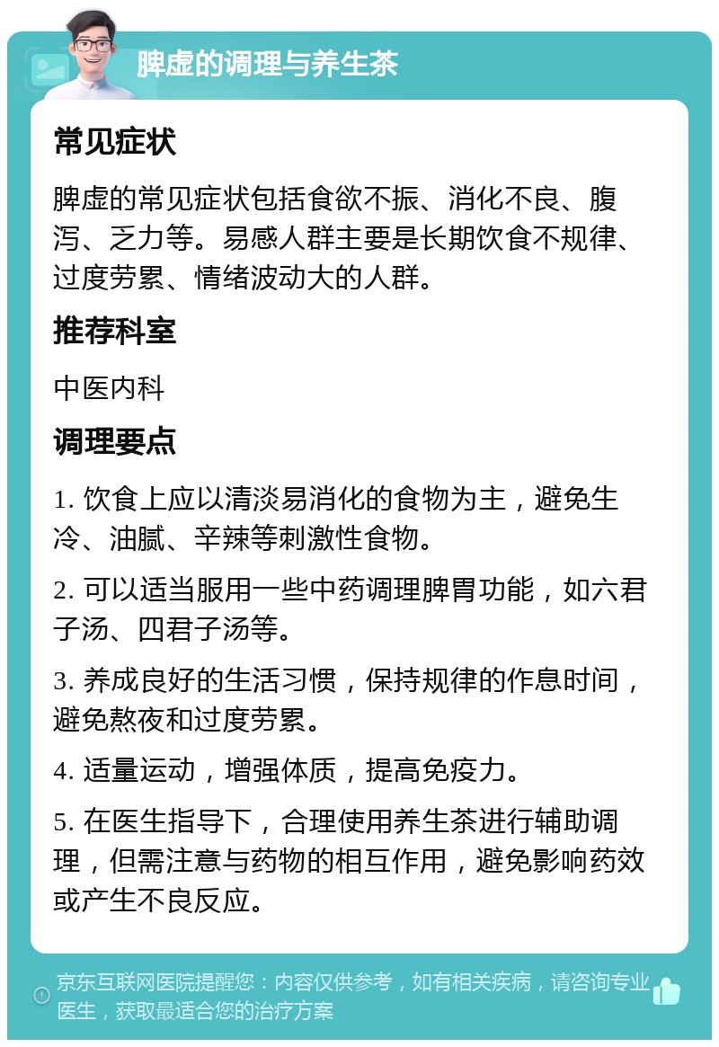 脾虚的调理与养生茶 常见症状 脾虚的常见症状包括食欲不振、消化不良、腹泻、乏力等。易感人群主要是长期饮食不规律、过度劳累、情绪波动大的人群。 推荐科室 中医内科 调理要点 1. 饮食上应以清淡易消化的食物为主，避免生冷、油腻、辛辣等刺激性食物。 2. 可以适当服用一些中药调理脾胃功能，如六君子汤、四君子汤等。 3. 养成良好的生活习惯，保持规律的作息时间，避免熬夜和过度劳累。 4. 适量运动，增强体质，提高免疫力。 5. 在医生指导下，合理使用养生茶进行辅助调理，但需注意与药物的相互作用，避免影响药效或产生不良反应。