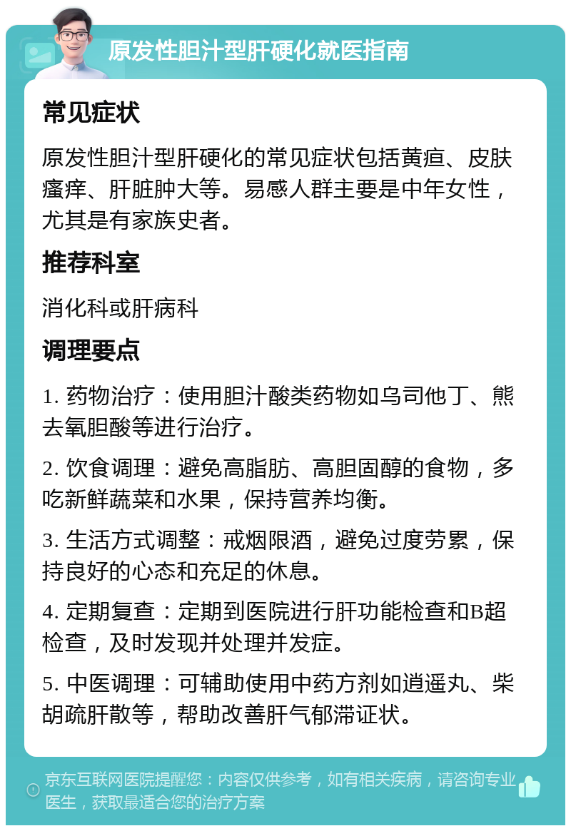 原发性胆汁型肝硬化就医指南 常见症状 原发性胆汁型肝硬化的常见症状包括黄疸、皮肤瘙痒、肝脏肿大等。易感人群主要是中年女性，尤其是有家族史者。 推荐科室 消化科或肝病科 调理要点 1. 药物治疗：使用胆汁酸类药物如乌司他丁、熊去氧胆酸等进行治疗。 2. 饮食调理：避免高脂肪、高胆固醇的食物，多吃新鲜蔬菜和水果，保持营养均衡。 3. 生活方式调整：戒烟限酒，避免过度劳累，保持良好的心态和充足的休息。 4. 定期复查：定期到医院进行肝功能检查和B超检查，及时发现并处理并发症。 5. 中医调理：可辅助使用中药方剂如逍遥丸、柴胡疏肝散等，帮助改善肝气郁滞证状。