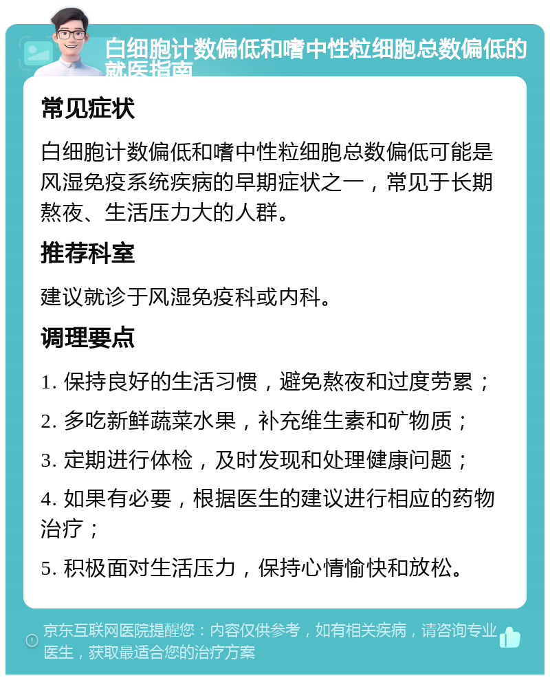 白细胞计数偏低和嗜中性粒细胞总数偏低的就医指南 常见症状 白细胞计数偏低和嗜中性粒细胞总数偏低可能是风湿免疫系统疾病的早期症状之一，常见于长期熬夜、生活压力大的人群。 推荐科室 建议就诊于风湿免疫科或内科。 调理要点 1. 保持良好的生活习惯，避免熬夜和过度劳累； 2. 多吃新鲜蔬菜水果，补充维生素和矿物质； 3. 定期进行体检，及时发现和处理健康问题； 4. 如果有必要，根据医生的建议进行相应的药物治疗； 5. 积极面对生活压力，保持心情愉快和放松。