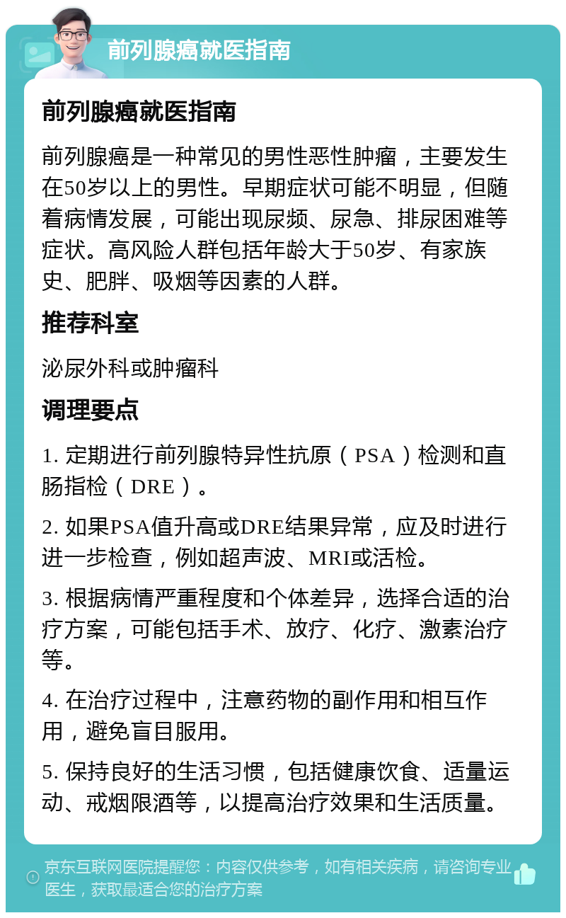 前列腺癌就医指南 前列腺癌就医指南 前列腺癌是一种常见的男性恶性肿瘤，主要发生在50岁以上的男性。早期症状可能不明显，但随着病情发展，可能出现尿频、尿急、排尿困难等症状。高风险人群包括年龄大于50岁、有家族史、肥胖、吸烟等因素的人群。 推荐科室 泌尿外科或肿瘤科 调理要点 1. 定期进行前列腺特异性抗原（PSA）检测和直肠指检（DRE）。 2. 如果PSA值升高或DRE结果异常，应及时进行进一步检查，例如超声波、MRI或活检。 3. 根据病情严重程度和个体差异，选择合适的治疗方案，可能包括手术、放疗、化疗、激素治疗等。 4. 在治疗过程中，注意药物的副作用和相互作用，避免盲目服用。 5. 保持良好的生活习惯，包括健康饮食、适量运动、戒烟限酒等，以提高治疗效果和生活质量。