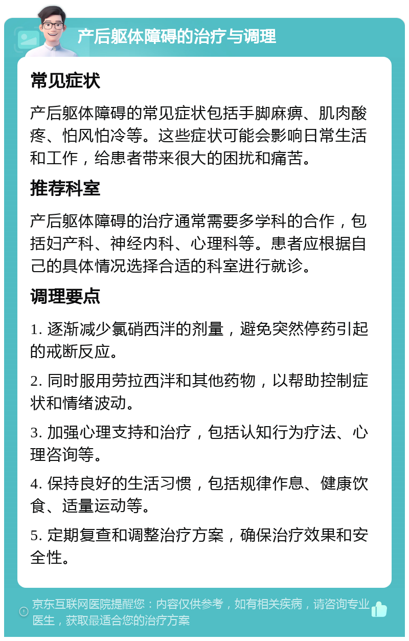 产后躯体障碍的治疗与调理 常见症状 产后躯体障碍的常见症状包括手脚麻痹、肌肉酸疼、怕风怕冷等。这些症状可能会影响日常生活和工作，给患者带来很大的困扰和痛苦。 推荐科室 产后躯体障碍的治疗通常需要多学科的合作，包括妇产科、神经内科、心理科等。患者应根据自己的具体情况选择合适的科室进行就诊。 调理要点 1. 逐渐减少氯硝西泮的剂量，避免突然停药引起的戒断反应。 2. 同时服用劳拉西泮和其他药物，以帮助控制症状和情绪波动。 3. 加强心理支持和治疗，包括认知行为疗法、心理咨询等。 4. 保持良好的生活习惯，包括规律作息、健康饮食、适量运动等。 5. 定期复查和调整治疗方案，确保治疗效果和安全性。