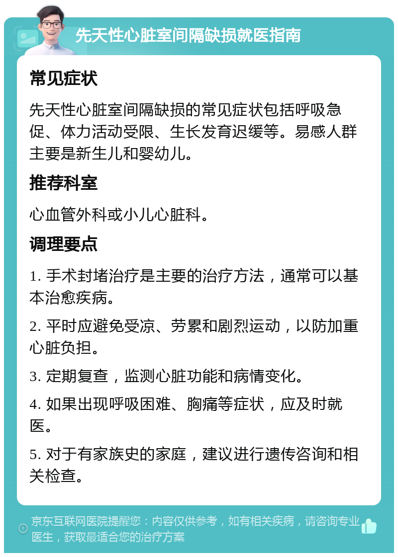 先天性心脏室间隔缺损就医指南 常见症状 先天性心脏室间隔缺损的常见症状包括呼吸急促、体力活动受限、生长发育迟缓等。易感人群主要是新生儿和婴幼儿。 推荐科室 心血管外科或小儿心脏科。 调理要点 1. 手术封堵治疗是主要的治疗方法，通常可以基本治愈疾病。 2. 平时应避免受凉、劳累和剧烈运动，以防加重心脏负担。 3. 定期复查，监测心脏功能和病情变化。 4. 如果出现呼吸困难、胸痛等症状，应及时就医。 5. 对于有家族史的家庭，建议进行遗传咨询和相关检查。