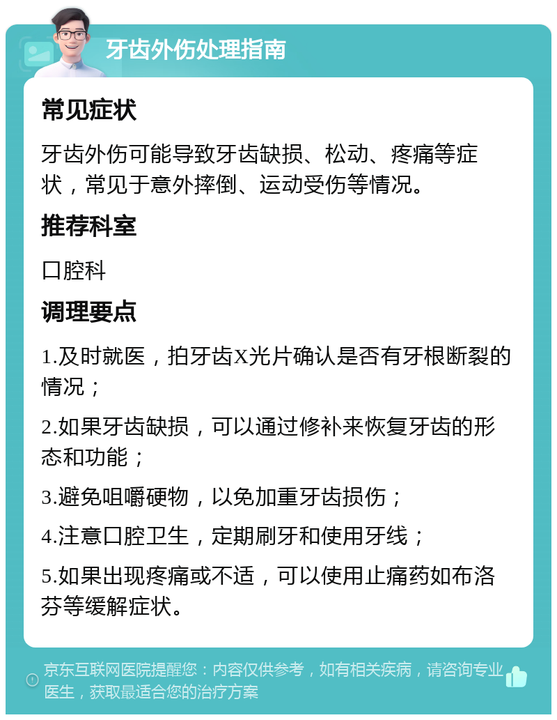 牙齿外伤处理指南 常见症状 牙齿外伤可能导致牙齿缺损、松动、疼痛等症状，常见于意外摔倒、运动受伤等情况。 推荐科室 口腔科 调理要点 1.及时就医，拍牙齿X光片确认是否有牙根断裂的情况； 2.如果牙齿缺损，可以通过修补来恢复牙齿的形态和功能； 3.避免咀嚼硬物，以免加重牙齿损伤； 4.注意口腔卫生，定期刷牙和使用牙线； 5.如果出现疼痛或不适，可以使用止痛药如布洛芬等缓解症状。