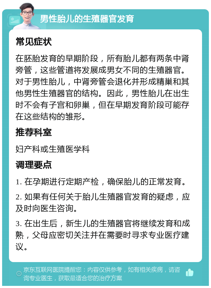 男性胎儿的生殖器官发育 常见症状 在胚胎发育的早期阶段，所有胎儿都有两条中肾旁管，这些管道将发展成男女不同的生殖器官。对于男性胎儿，中肾旁管会退化并形成精巢和其他男性生殖器官的结构。因此，男性胎儿在出生时不会有子宫和卵巢，但在早期发育阶段可能存在这些结构的雏形。 推荐科室 妇产科或生殖医学科 调理要点 1. 在孕期进行定期产检，确保胎儿的正常发育。 2. 如果有任何关于胎儿生殖器官发育的疑虑，应及时向医生咨询。 3. 在出生后，新生儿的生殖器官将继续发育和成熟，父母应密切关注并在需要时寻求专业医疗建议。