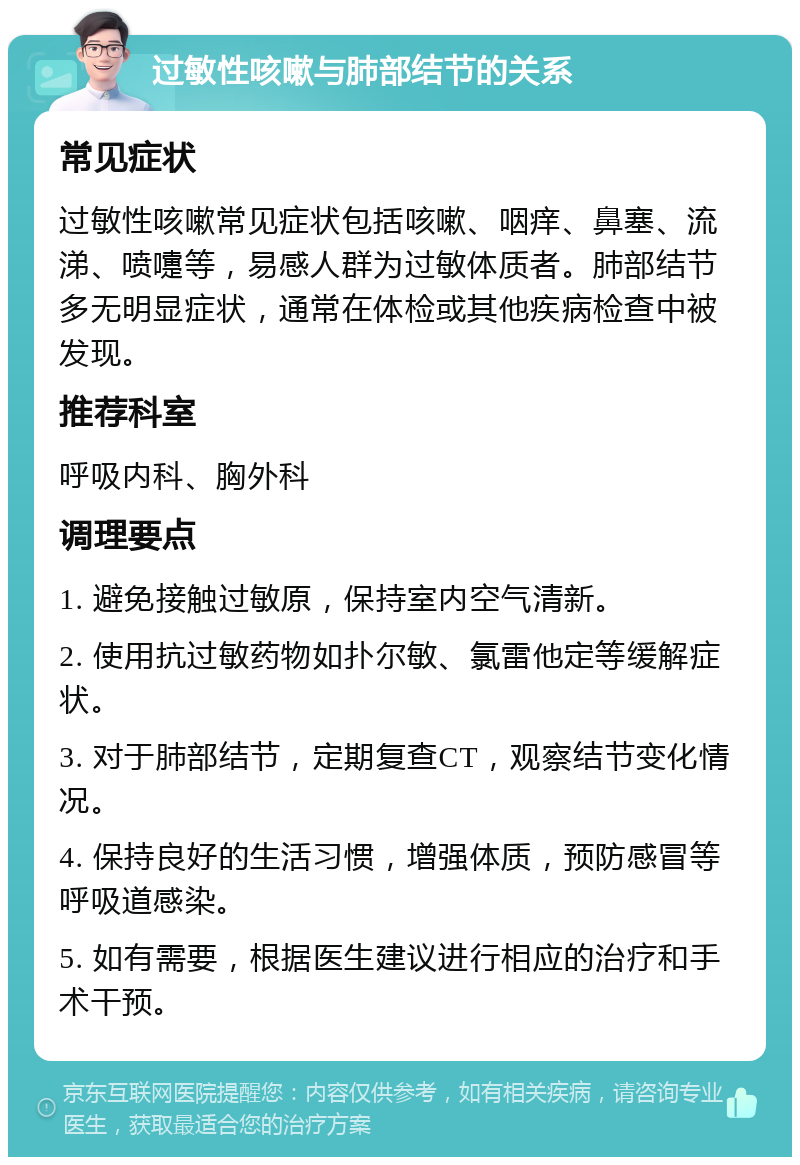 过敏性咳嗽与肺部结节的关系 常见症状 过敏性咳嗽常见症状包括咳嗽、咽痒、鼻塞、流涕、喷嚏等，易感人群为过敏体质者。肺部结节多无明显症状，通常在体检或其他疾病检查中被发现。 推荐科室 呼吸内科、胸外科 调理要点 1. 避免接触过敏原，保持室内空气清新。 2. 使用抗过敏药物如扑尔敏、氯雷他定等缓解症状。 3. 对于肺部结节，定期复查CT，观察结节变化情况。 4. 保持良好的生活习惯，增强体质，预防感冒等呼吸道感染。 5. 如有需要，根据医生建议进行相应的治疗和手术干预。