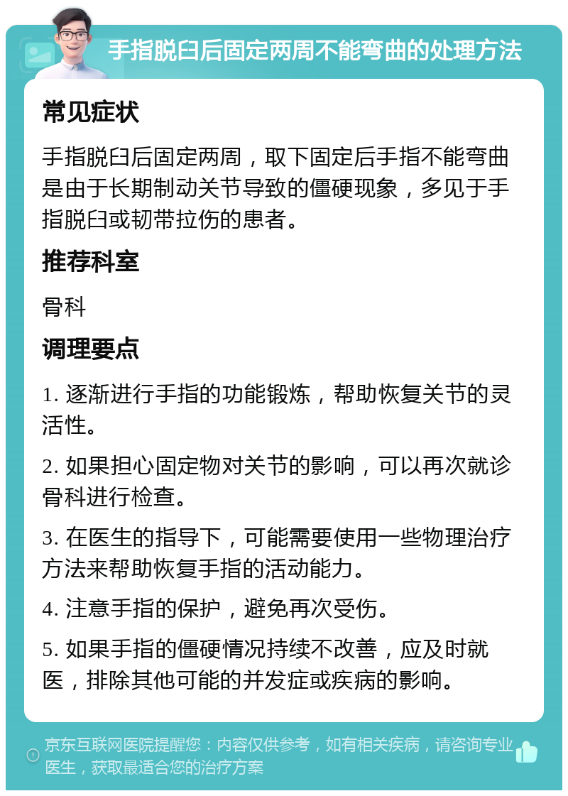 手指脱臼后固定两周不能弯曲的处理方法 常见症状 手指脱臼后固定两周，取下固定后手指不能弯曲是由于长期制动关节导致的僵硬现象，多见于手指脱臼或韧带拉伤的患者。 推荐科室 骨科 调理要点 1. 逐渐进行手指的功能锻炼，帮助恢复关节的灵活性。 2. 如果担心固定物对关节的影响，可以再次就诊骨科进行检查。 3. 在医生的指导下，可能需要使用一些物理治疗方法来帮助恢复手指的活动能力。 4. 注意手指的保护，避免再次受伤。 5. 如果手指的僵硬情况持续不改善，应及时就医，排除其他可能的并发症或疾病的影响。